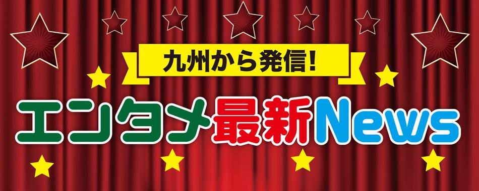 九州から発信!最新エンタメNEWS