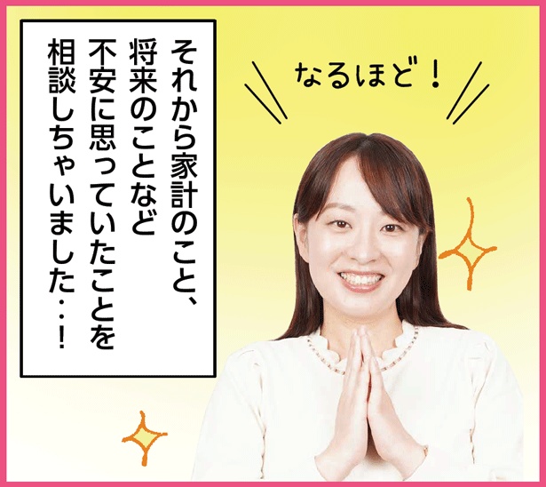 「…なるほど!それから家計のこと、 将来のことなど 不安に思っていたことを 相談しちゃいました‥!」